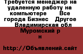 Требуется менеджер на удаленную работу на компьютере!!  - Все города Бизнес » Другое   . Владимирская обл.,Муромский р-н